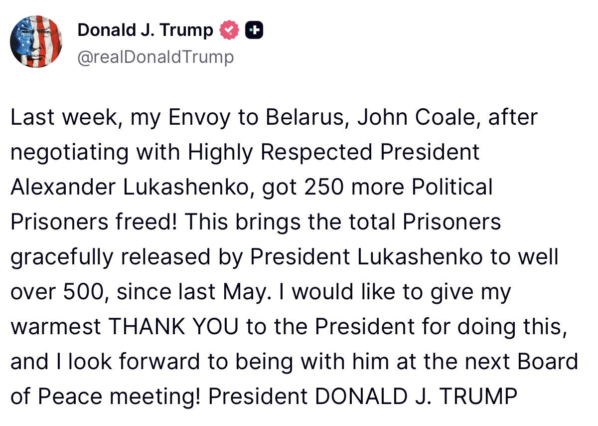 Last week, my Envoy to Belarus, John Coale, after negotiating with Highly Respected President Alexander Lukashenko, got 250 more Political Prisoners freed! This brings the total Prisoners gracefully released by President Lukashenko to well over 500, since last May. I would like to give my warmest THANK YOU to the President for doing this, and I look forward to being with him at the next Board of Peace meeting! - President DONALD J. TRUMP